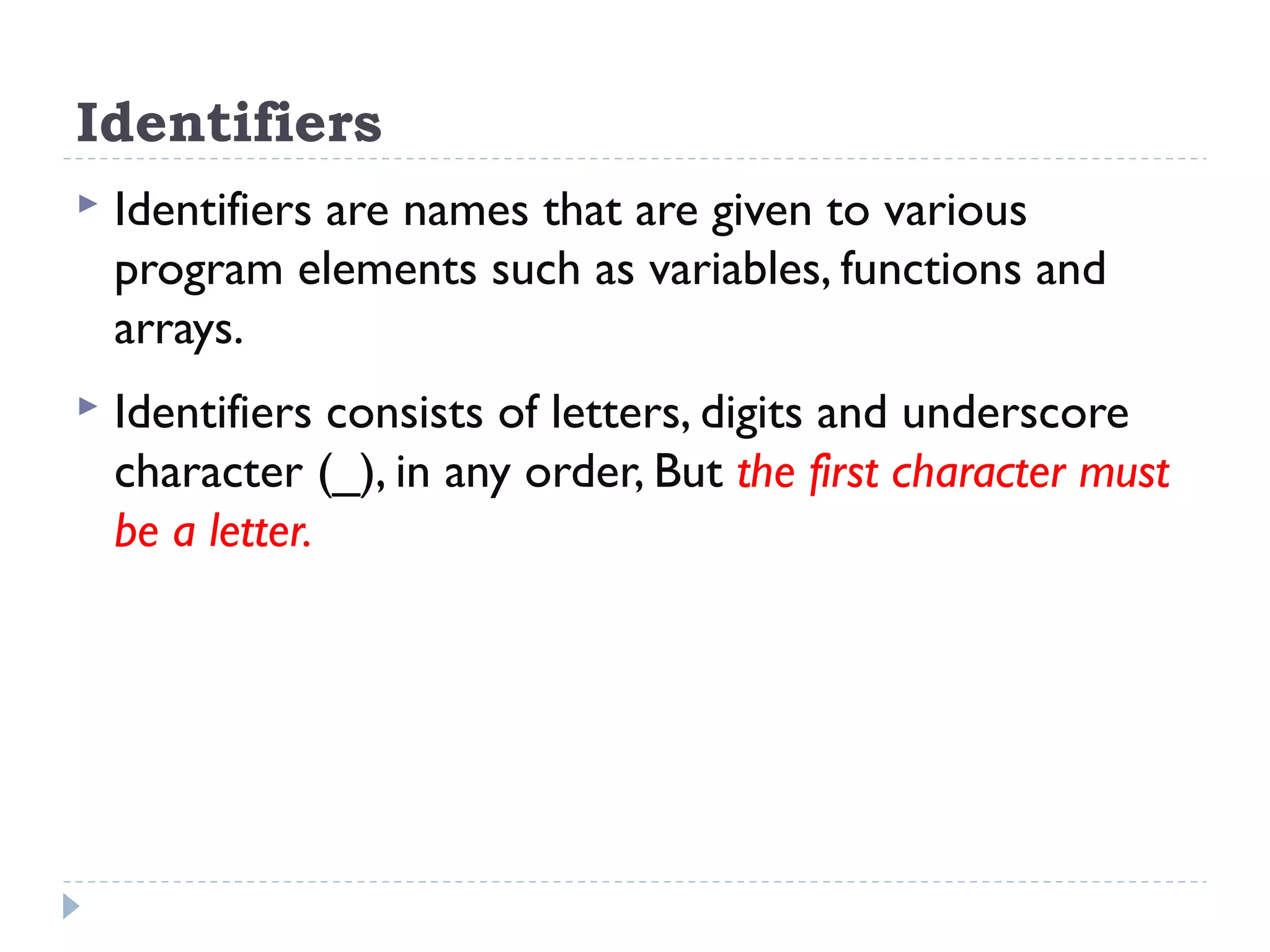 Identifiers  Identifiers are names that are given to various program elements such as variables, functions and arrays.  Identifiers consists of letters, digits and underscore character (_), in any order, But the first character must be a letter. 