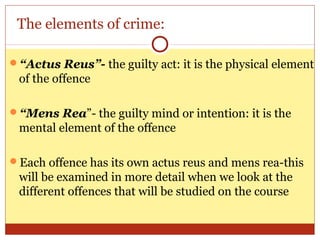 The elements of crime:
“Actus Reus”- the guilty act: it is the physical element
of the offence
“Mens Rea”- the guilty mind or intention: it is the
mental element of the offence
Each offence has its own actus reus and mens rea-this
will be examined in more detail when we look at the
different offences that will be studied on the course
 