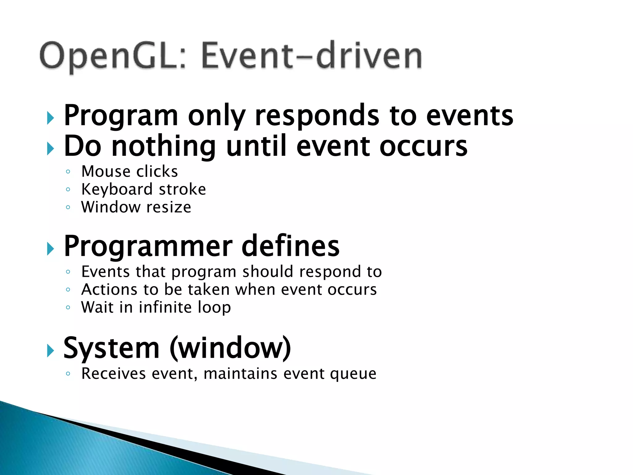 Program only responds to events
 Do nothing until event occurs
◦ Mouse clicks
◦ Keyboard stroke
◦ Window resize
 Programmer defines
◦ Events that program should respond to
◦ Actions to be taken when event occurs
◦ Wait in infinite loop
 System (window)
◦ Receives event, maintains event queue
 