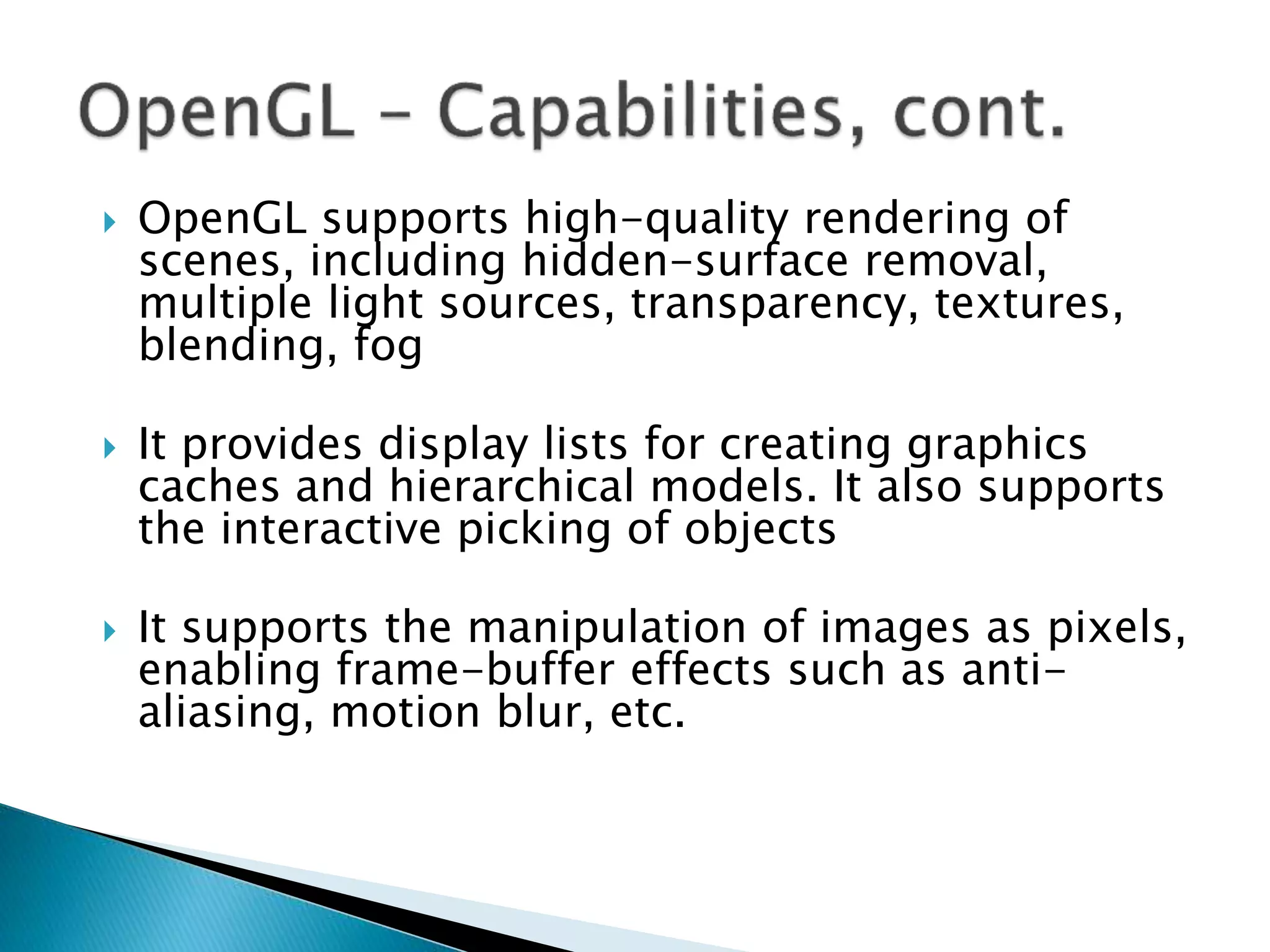  OpenGL supports high-quality rendering of
scenes, including hidden-surface removal,
multiple light sources, transparency, textures,
blending, fog
 It provides display lists for creating graphics
caches and hierarchical models. It also supports
the interactive picking of objects
 It supports the manipulation of images as pixels,
enabling frame-buffer effects such as anti-
aliasing, motion blur, etc.
 