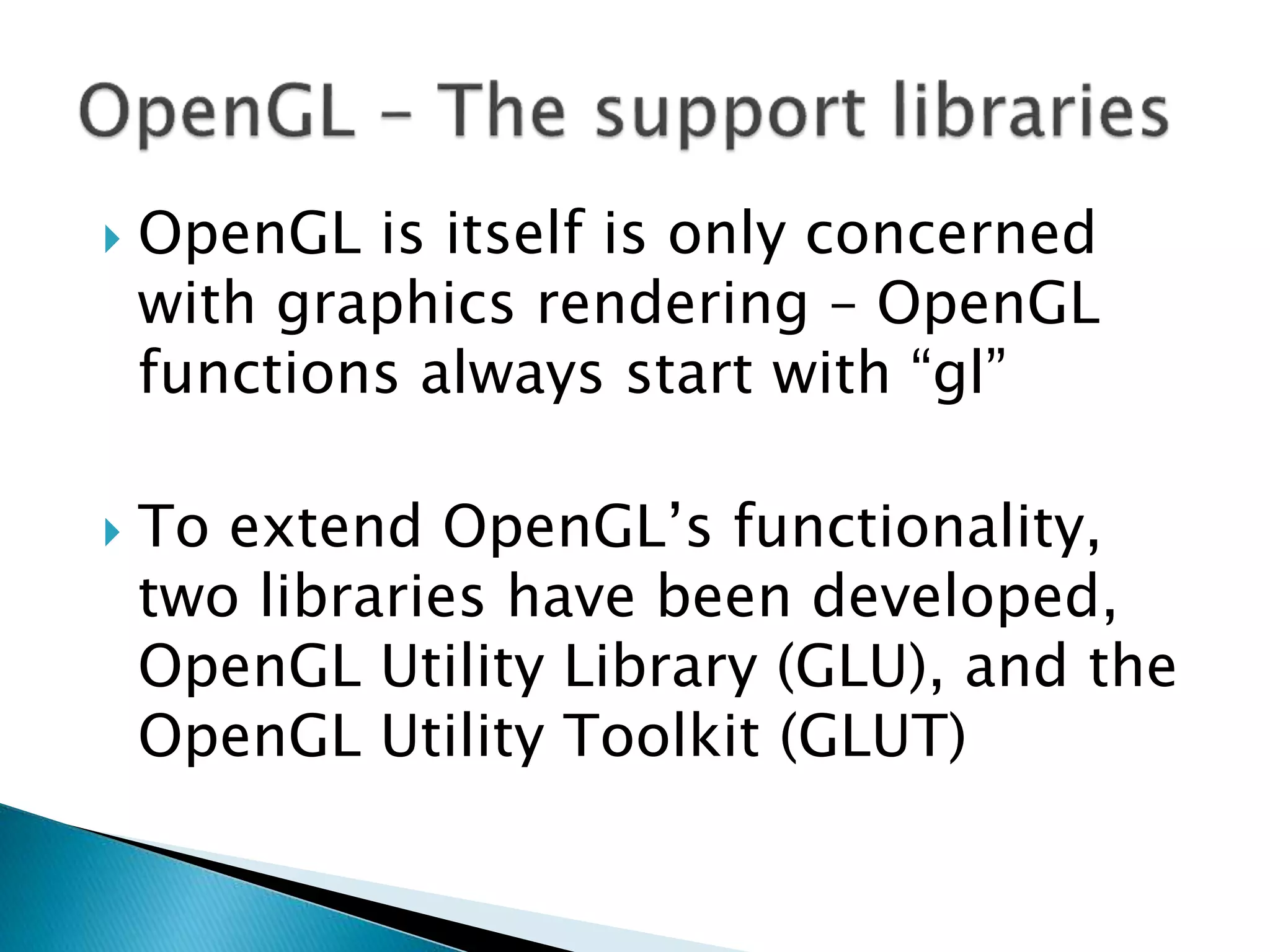  OpenGL is itself is only concerned
with graphics rendering – OpenGL
functions always start with “gl”
 To extend OpenGL’s functionality,
two libraries have been developed,
OpenGL Utility Library (GLU), and the
OpenGL Utility Toolkit (GLUT)
 