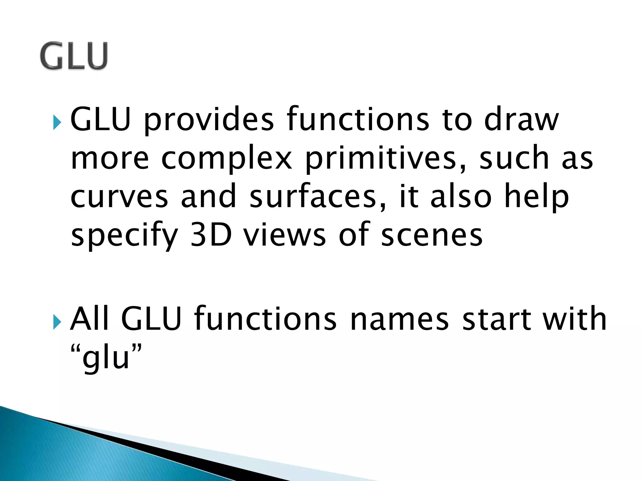  GLU provides functions to draw
more complex primitives, such as
curves and surfaces, it also help
specify 3D views of scenes
 All GLU functions names start with
“glu”
 
