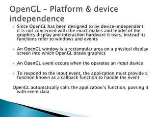  Since OpenGL has been designed to be device-independent,
it is not concerned with the exact makes and model of the
graphics display and interaction hardware it uses, instead its
functions refer to windows and events
 An OpenGL window is a rectangular area on a physical display
screen into which OpenGL draws graphics
 An OpenGL event occurs when the operates an input device
 To respond to the input event, the application must provide a
function known as a callback function to handle the event
OpenGL automatically calls the application’s function, passing it
with event data
 