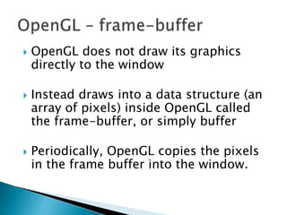  OpenGL does not draw its graphics
directly to the window
 Instead draws into a data structure (an
array of pixels) inside OpenGL called
the frame-buffer, or simply buffer
 Periodically, OpenGL copies the pixels
in the frame buffer into the window.
 