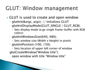  GLUT is used to create and open window
◦ glutInit(&argc, argv); // Initializes GLUT
◦ glutInitDisplayMode(GLUT_SINGLE | GLUT_RGB);
 Sets display mode (e.ge single frame-buffer with RGB
colors)
◦ glutInitWindowsSize(640, 480);
 Sets window size (Width x Height) in pixels
◦ glutInitPosition (100, 150);
 Sets location of upper left corner of window
glutCreateWindow(“Window title”);
open window with title “Window title”
 