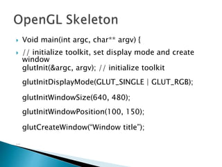  Void main(int argc, char** argv) {
 // initialize toolkit, set display mode and create
window
glutInit(&argc, argv); // initialize toolkit
glutInitDisplayMode(GLUT_SINGLE | GLUT_RGB);
glutInitWindowSize(640, 480);
glutInitWindowPosition(100, 150);
glutCreateWindow(“Window title”);
…
 