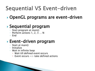  OpenGL programs are event-driven
 Sequential program
◦ Start program at main()
◦ Perform actions 1, 2, 3 … N
◦ End
 Event-driven program
◦ Start at main()
◦ Initialize
◦ Wait in infinite loop
 Wait till defined event occurs
 Event occurs => take defined actions
 
