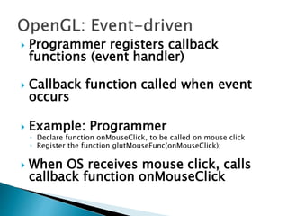  Programmer registers callback
functions (event handler)
 Callback function called when event
occurs
 Example: Programmer
◦ Declare function onMouseClick, to be called on mouse click
◦ Register the function glutMouseFunc(onMouseClick);
 When OS receives mouse click, calls
callback function onMouseClick
 
