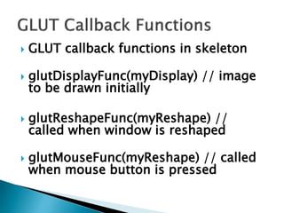  GLUT callback functions in skeleton
 glutDisplayFunc(myDisplay) // image
to be drawn initially
 glutReshapeFunc(myReshape) //
called when window is reshaped
 glutMouseFunc(myReshape) // called
when mouse button is pressed
 
