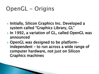  Initially, Silicon Graphics Inc. Developed a
system called “Graphics Library, GL”
 In 1992, a variation of GL, called OpenGL was
announced
 OpenGL was designed to be platform-
independent – to run across a wide range of
computer hardware, not just on Silicon
Graphics machines
 
