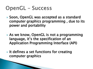  Soon, OpenGL was accepted as a standard
computer graphics programming , due to its
power and portability
 As we know, OpenGL is not a programming
language, it’s the specification of an
Application Programming Interface (API)
 It defines a set functions for creating
computer graphics
 