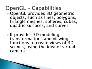  OpenGL provides 3D geometric
objects, such as lines, polygons,
triangle meshes, spheres, cubes,
quadric surfaces, and curves
 It provides 3D modeling
transformations and viewing
functions to create views of 3D
scenes, using the idea of virtual
camera
 
