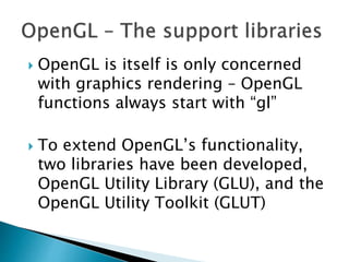  OpenGL is itself is only concerned
with graphics rendering – OpenGL
functions always start with “gl”
 To extend OpenGL’s functionality,
two libraries have been developed,
OpenGL Utility Library (GLU), and the
OpenGL Utility Toolkit (GLUT)
 