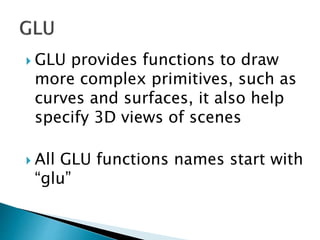  GLU provides functions to draw
more complex primitives, such as
curves and surfaces, it also help
specify 3D views of scenes
 All GLU functions names start with
“glu”
 