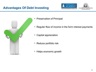 • Preservation of Principal
• Regular flow of income in the form interest payments
• Capital appreciation
• Reduce portfolio risk
• Helps economic growth
Advantages Of Debt Investing
10
 