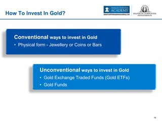 How To Invest In Gold?
16
Conventional ways to invest in Gold
• Physical form - Jewellery or Coins or Bars
Unconventional ways to invest in Gold
• Gold Exchange Traded Funds (Gold ETFs)
• Gold Funds
 