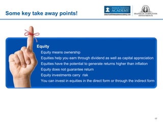 Some key take away points!
17
• Equity
– Equity means ownership
– Equities help you earn through dividend as well as capital appreciation
– Equities have the potential to generate returns higher than inflation
– Equity does not guarantee return
– Equity investments carry risk
– You can invest in equities in the direct form or through the indirect form
 