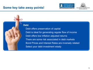 Some key take away points!
18
• Debt
– Debt offers preservation of capital
– Debt is ideal for generating regular flow of income
– Debt offers low inflation adjusted returns
– There are some risk associated in debt markets
– Bond Prices and Interest Rates are inversely related
– Select your debt investment wisely
 