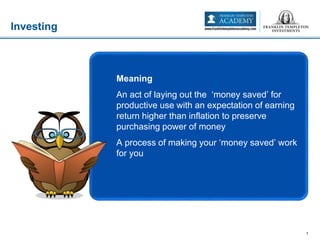 Investing
1
Meaning
An act of laying out the ‘money saved’ for
productive use with an expectation of earning
return higher than inflation to preserve
purchasing power of money
A process of making your ‘money saved’ work
for you
 