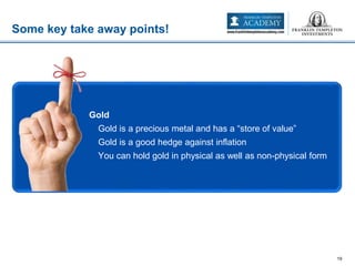 Some key take away points!
19
• Gold
– Gold is a precious metal and has a “store of value”
– Gold is a good hedge against inflation
– You can hold gold in physical as well as non-physical form
 