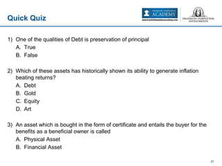1) One of the qualities of Debt is preservation of principal
A. True
B. False
2) Which of these assets has historically shown its ability to generate inflation
beating returns?
A. Debt
B. Gold
C. Equity
D. Art
3) An asset which is bought in the form of certificate and entails the buyer for the
benefits as a beneficial owner is called
A. Physical Asset
B. Financial Asset
Quick Quiz
21
 