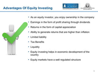Advantages Of Equity Investing
5
• As an equity investor, you enjoy ownership in the company
• Earnings in the form of profit sharing through dividends
• Returns in the form of capital appreciation
• Ability to generate returns that are higher than inflation
• Limited liability
• Tax Benefits
• Liquidity
• Equity investing helps in economic development of the
country
• Equity markets have a well regulated structure
 