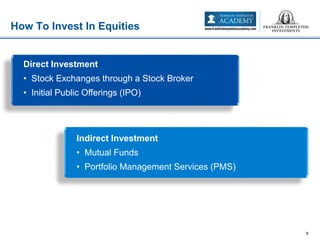 How To Invest In Equities
8
Direct Investment
• Stock Exchanges through a Stock Broker
• Initial Public Offerings (IPO)
Indirect Investment
• Mutual Funds
• Portfolio Management Services (PMS)
 