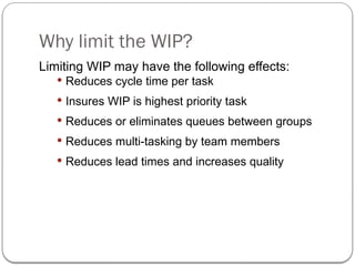 Why limit the WIP?
Limiting WIP may have the following effects:
 Reduces cycle time per task
 Insures WIP is highest priority task
 Reduces or eliminates queues between groups
 Reduces multi-tasking by team members
 Reduces lead times and increases quality
 
