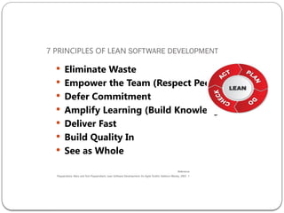 7 PRINCIPLES OF LEAN SOFTWARE DEVELOPMENT
 Eliminate Waste
 Empower the Team (Respect People)
 Defer Commitment
 Amplify Learning (Build Knowledge)
 Deliver Fast
 Build Quality In
 See as Whole
Reference
:
1
.
Poppendieck, Mary and Tom Poppendieck, Lean Software Development: An Agile Toolkit, Addison Wesley, 2003
 