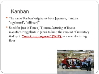 Kanban
 The name 'Kanban' originates from Japanese, it means
"signboard”,“billboard”
 Used for Just inTime (JIT) manufacturing atToyota
manufacturing plants in Japan to limit the amount of inventory
tied up in “work in progress” (WIP) on a manufacturing
floor
 