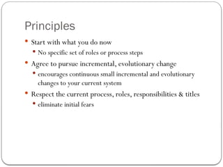Principles
 Start with what you do now
 No specific set of roles or process steps
 Agree to pursue incremental, evolutionary change
 encourages continuous small incremental and evolutionary
changes to your current system
 Respect the current process, roles, responsibilities & titles
 eliminate initial fears
 