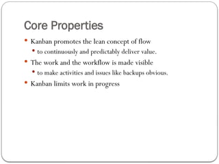 Core Properties
 Kanban promotes the lean concept of flow
 to continuously and predictably deliver value.
 The work and the workflow is made visible
 to make activities and issues like backups obvious.
 Kanban limits work in progress
 