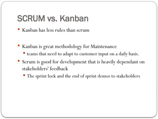 SCRUM vs. Kanban
 Kanban has less rules than scrum
 Kanban is great methodology for Maintenance
 teams that need to adapt to customer input on a daily basis.
 Scrum is good for development that is heavily dependant on
stakeholders' feedback
 The sprint lock and the end of sprint demos to stakeholders
 