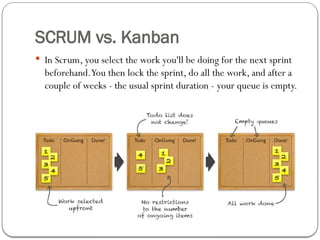 SCRUM vs. Kanban
 In Scrum, you select the work you'll be doing for the next sprint
beforehand.You then lock the sprint, do all the work, and after a
couple of weeks - the usual sprint duration - your queue is empty.
 