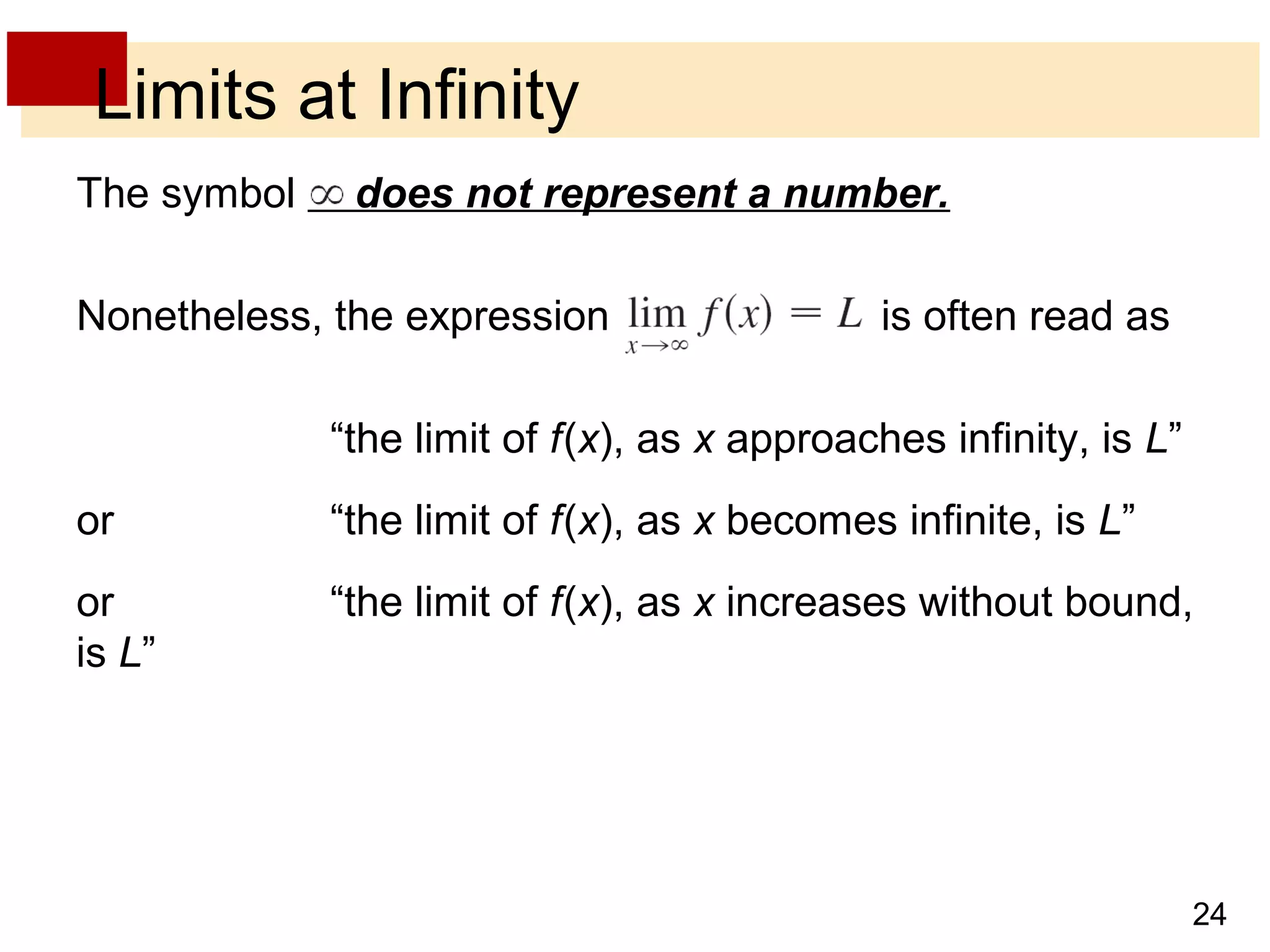 24 
Limits at Infinity 
The symbol does not represent a number. 
Nonetheless, the expression is often read as 
“the limit of f (x), as x approaches infinity, is L” 
or “the limit of f (x), as x becomes infinite, is L” 
or “the limit of f (x), as x increases without bound, 
is L” 
 