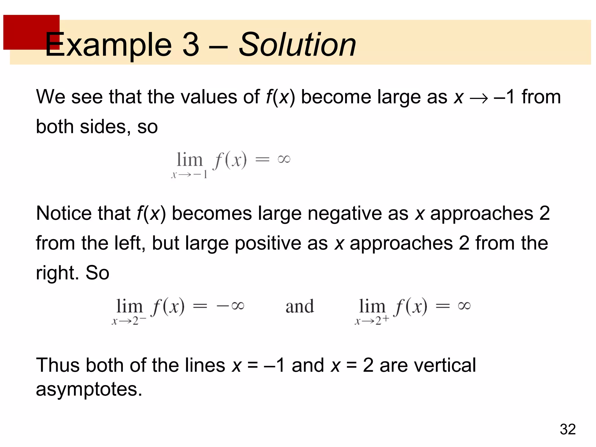 Example 3 – Solution 
We see that the values of f (x) become large as x ® –1 from 
both sides, so 
32 
Notice that f (x) becomes large negative as x approaches 2 
from the left, but large positive as x approaches 2 from the 
right. So 
Thus both of the lines x = –1 and x = 2 are vertical 
asymptotes. 
 