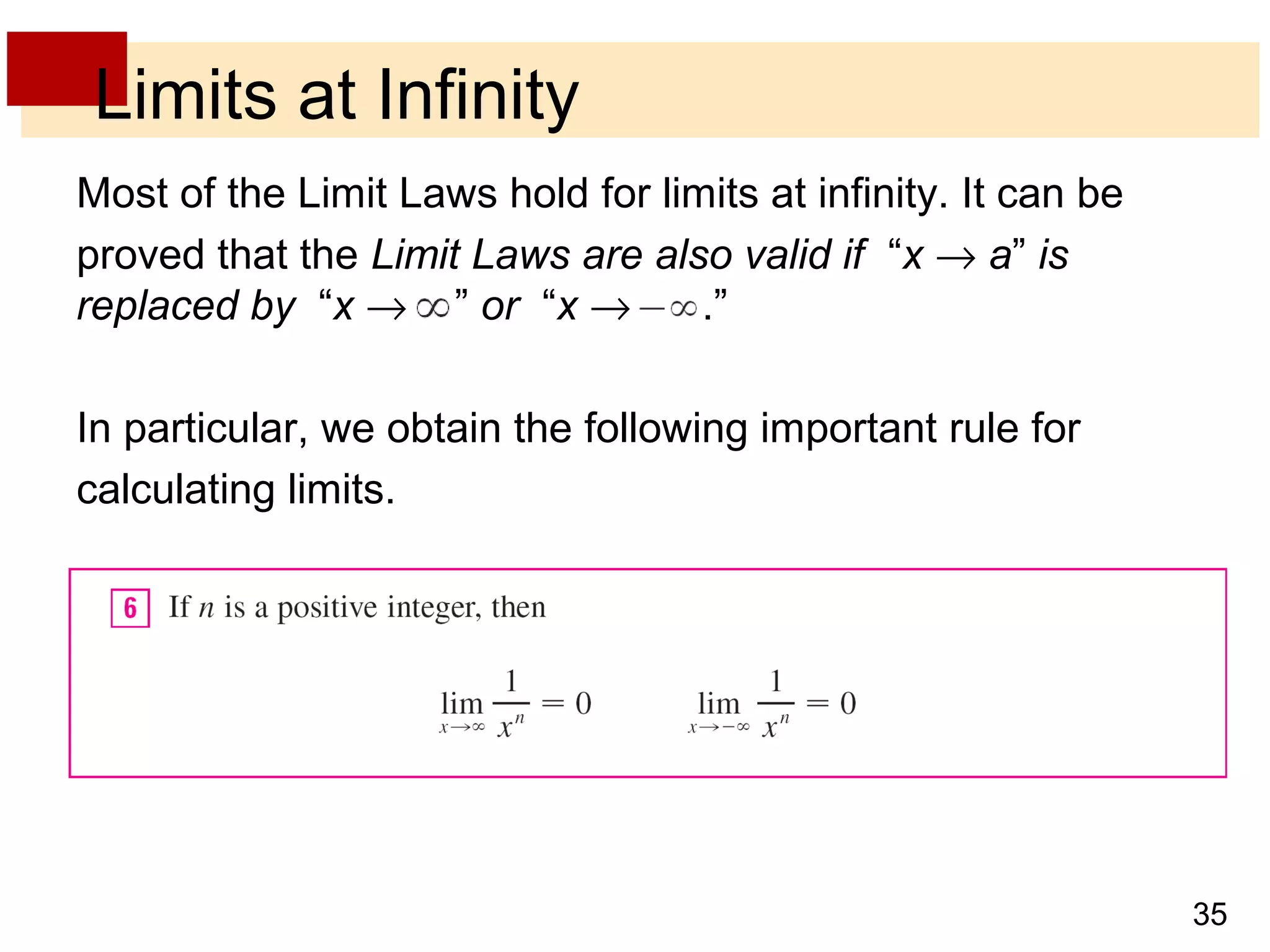 35 
Limits at Infinity 
Most of the Limit Laws hold for limits at infinity. It can be 
proved that the Limit Laws are also valid if “x ® a” is 
replaced by “x ® ” or “x ® .” 
In particular, we obtain the following important rule for 
calculating limits. 
 