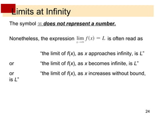 24 
Limits at Infinity 
The symbol does not represent a number. 
Nonetheless, the expression is often read as 
“the limit of f (x), as x approaches infinity, is L” 
or “the limit of f (x), as x becomes infinite, is L” 
or “the limit of f (x), as x increases without bound, 
is L” 
 