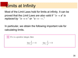 35 
Limits at Infinity 
Most of the Limit Laws hold for limits at infinity. It can be 
proved that the Limit Laws are also valid if “x ® a” is 
replaced by “x ® ” or “x ® .” 
In particular, we obtain the following important rule for 
calculating limits. 
 