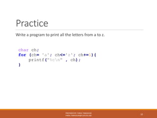Practice
Write a program to print all the letters from a to z.
PREPARED BY: FARIA TABASSUM
FARIA.TABASSUM@CUB.EDU.BD
10
char ch;
for (ch= 'a'; ch<='z'; ch+=1){
printf("%cn" , ch);
}
 