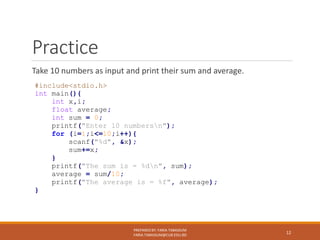 Practice
Take 10 numbers as input and print their sum and average.
PREPARED BY: FARIA TABASSUM
FARIA.TABASSUM@CUB.EDU.BD
12
#include<stdio.h>
int main(){
int x,i;
float average;
int sum = 0;
printf("Enter 10 numbersn");
for (i=1;i<=10;i++){
scanf("%d", &x);
sum+=x;
}
printf("The sum is = %dn", sum);
average = sum/10;
printf("The average is = %f", average);
}
 