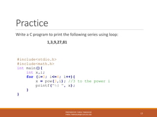 Practice
Write a C program to print the following series using loop:
1,3,9,27,81
PREPARED BY: FARIA TABASSUM
FARIA.TABASSUM@CUB.EDU.BD
13
#include<stdio.h>
#include<math.h>
int main(){
int x,i;
for (i=0; i<=4; i++){
x = pow(3,i); //3 to the power i
printf("%d ", x);
}
}
 