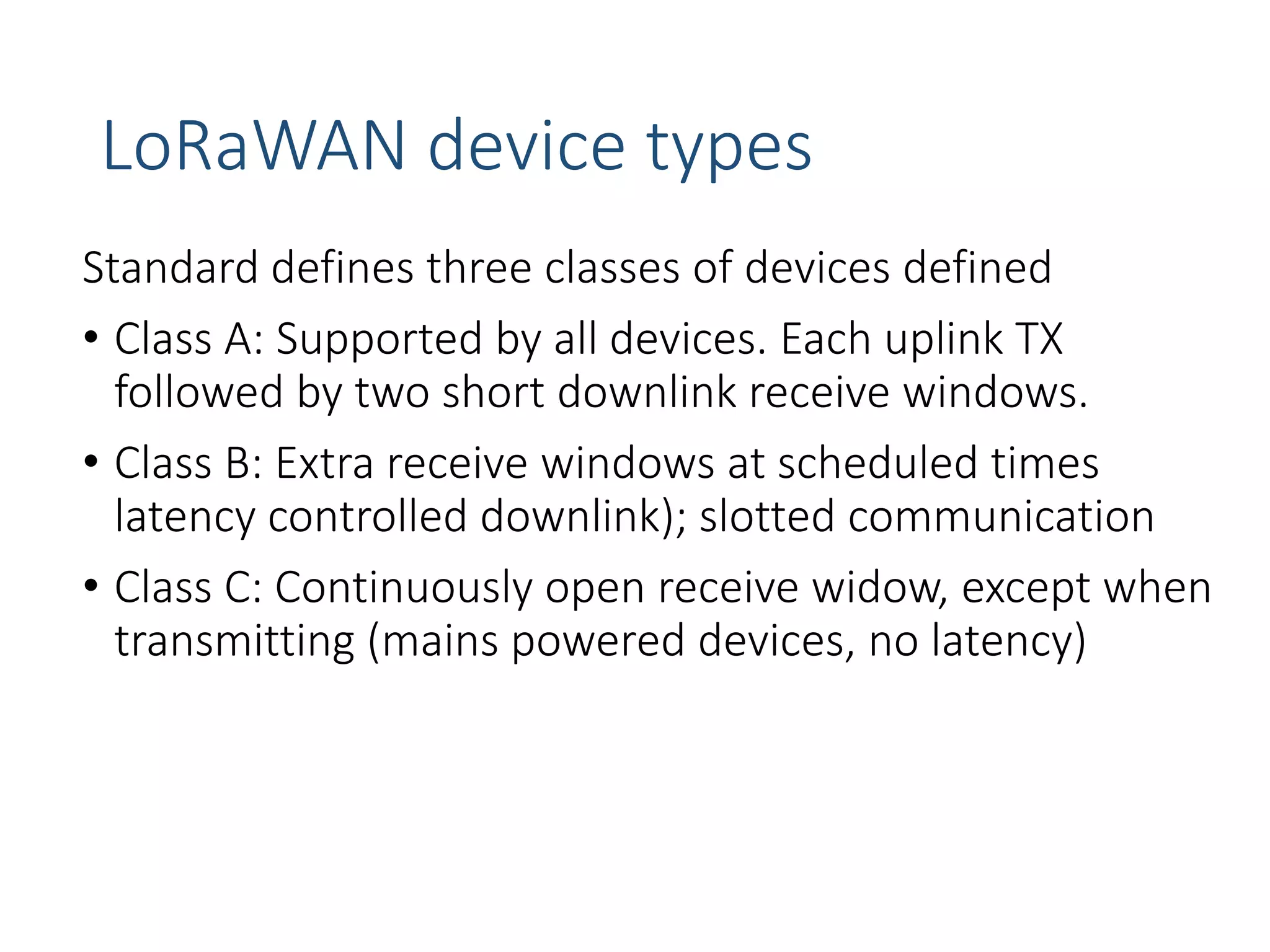 LoRaWAN device types
Standard defines three classes of devices defined
• Class A: Supported by all devices. Each uplink TX
followed by two short downlink receive windows.
• Class B: Extra receive windows at scheduled times
latency controlled downlink); slotted communication
• Class C: Continuously open receive widow, except when
transmitting (mains powered devices, no latency)
 