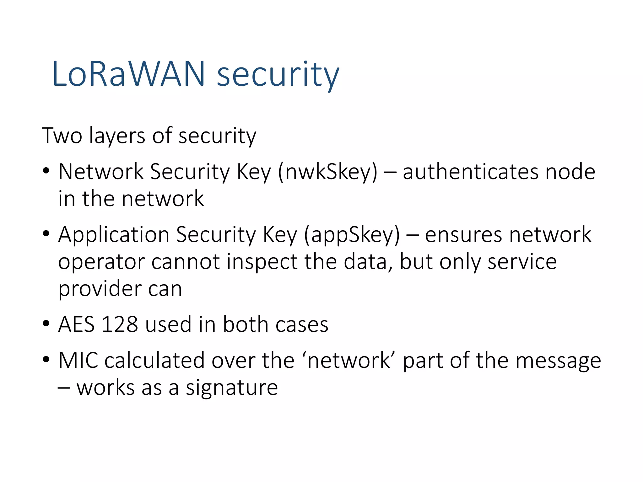 LoRaWAN security
Two layers of security
• Network Security Key (nwkSkey) – authenticates node
in the network
• Application Security Key (appSkey) – ensures network
operator cannot inspect the data, but only service
provider can
• AES 128 used in both cases
• MIC calculated over the ‘network’ part of the message
– works as a signature
 