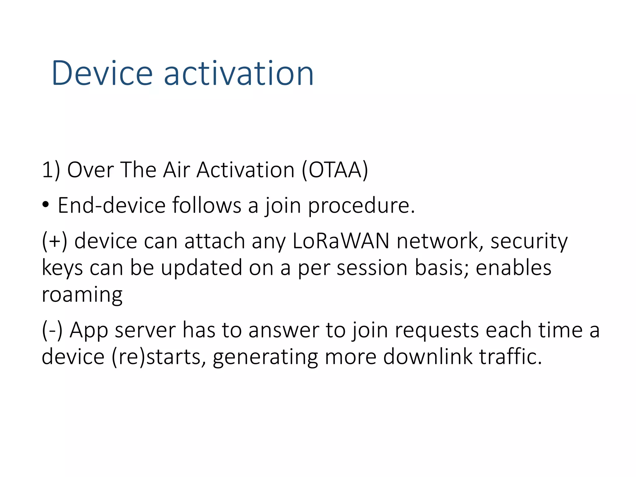 Device activation
1) Over The Air Activation (OTAA)
• End-device follows a join procedure.
(+) device can attach any LoRaWAN network, security
keys can be updated on a per session basis; enables
roaming
(-) App server has to answer to join requests each time a
device (re)starts, generating more downlink traffic.
 