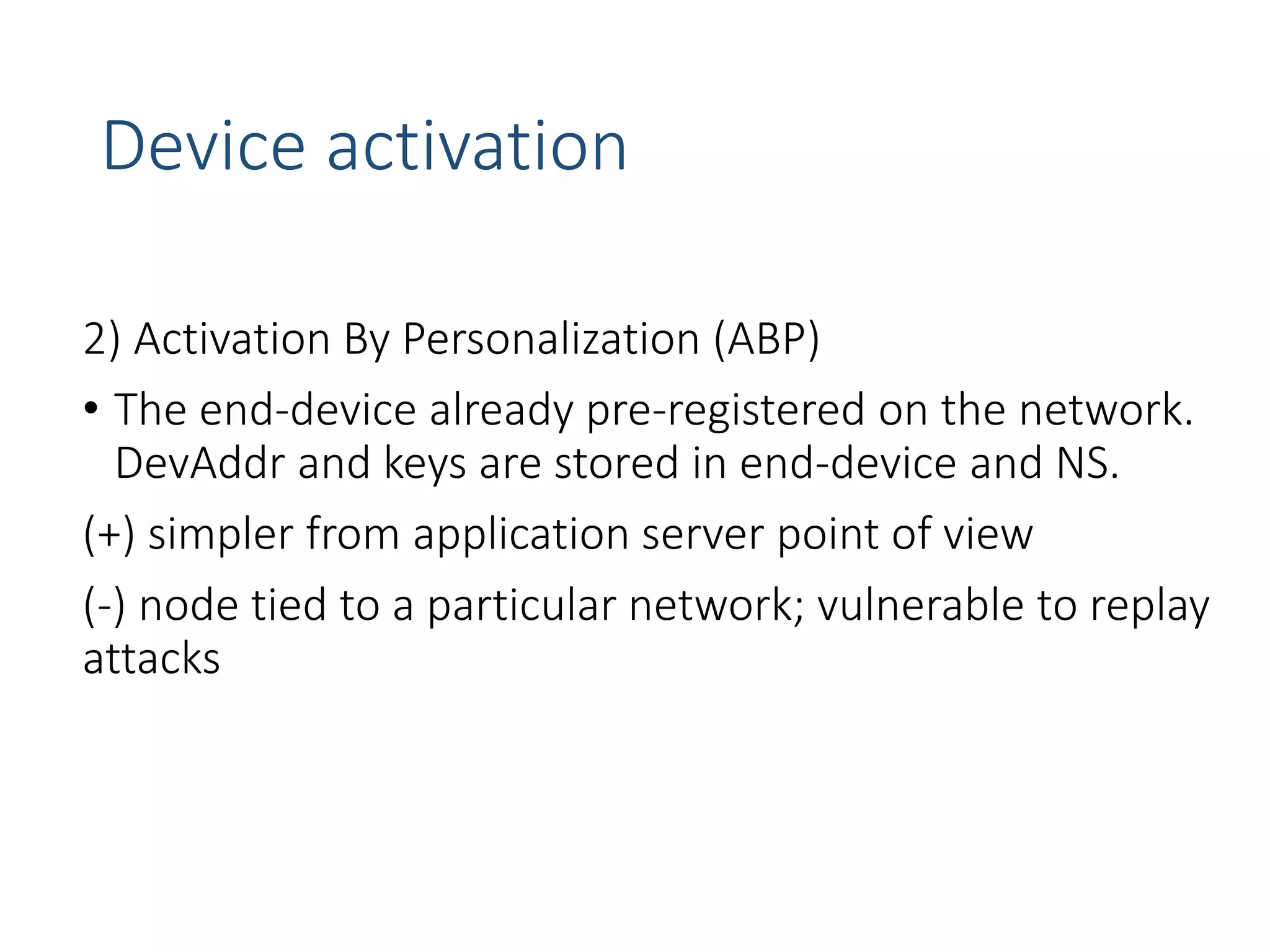Device activation
2) Activation By Personalization (ABP)
• The end-device already pre-registered on the network.
DevAddr and keys are stored in end-device and NS.
(+) simpler from application server point of view
(-) node tied to a particular network; vulnerable to replay
attacks
 