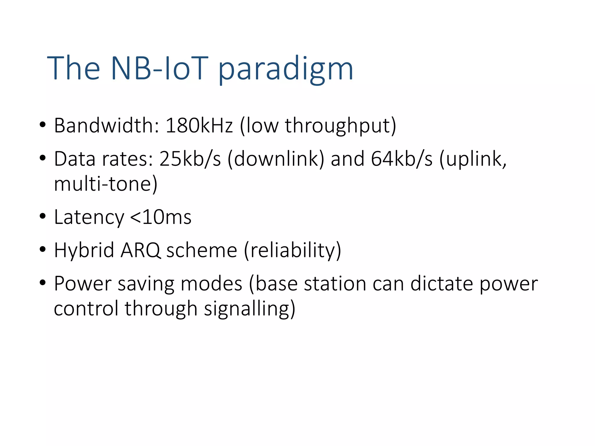 The NB-IoT paradigm
• Bandwidth: 180kHz (low throughput)
• Data rates: 25kb/s (downlink) and 64kb/s (uplink,
multi-tone)
• Latency <10ms
• Hybrid ARQ scheme (reliability)
• Power saving modes (base station can dictate power
control through signalling)
 