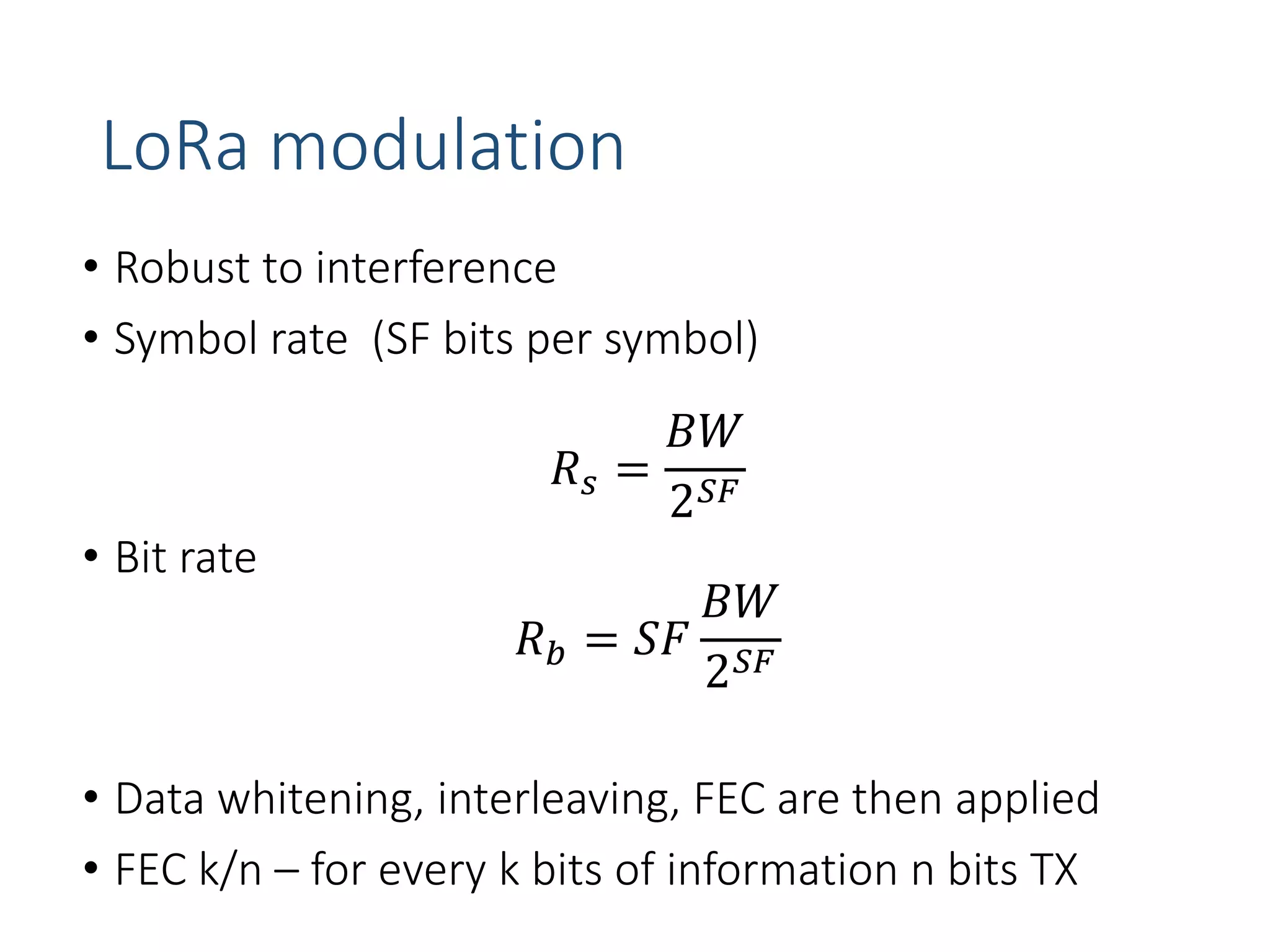 LoRa modulation
• Robust to interference
• Symbol rate (SF bits per symbol)
𝑅𝑠 =
𝐵𝑊
2𝑆𝐹
• Bit rate
𝑅𝑏 = 𝑆𝐹
𝐵𝑊
2𝑆𝐹
• Data whitening, interleaving, FEC are then applied
• FEC k/n – for every k bits of information n bits TX
 