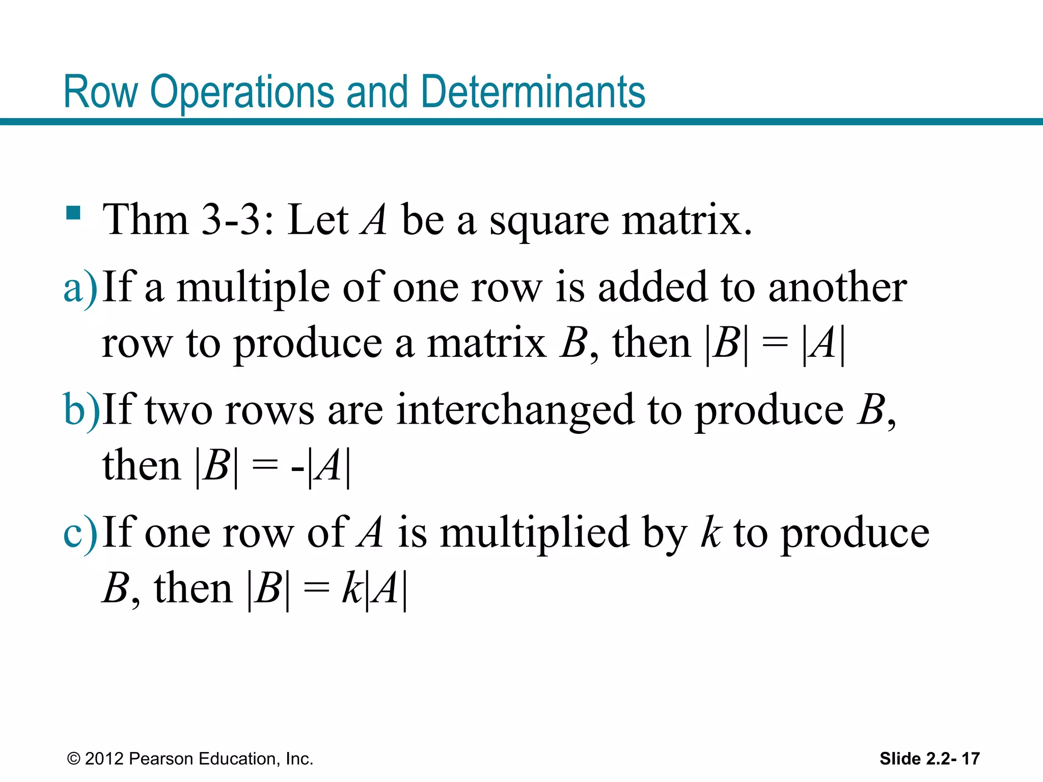 Row Operations and Determinants
Thm 3-3: Let A be a square matrix.
a)If a multiple of one row is added to another
row to produce a matrix B, then |B| = |A|
b)If two rows are interchanged to produce B,
then |B| = -|A|
c)If one row of A is multiplied by k to produce
B, then |B| = k|A|
Slide 2.2- 17© 2012 Pearson Education, Inc.