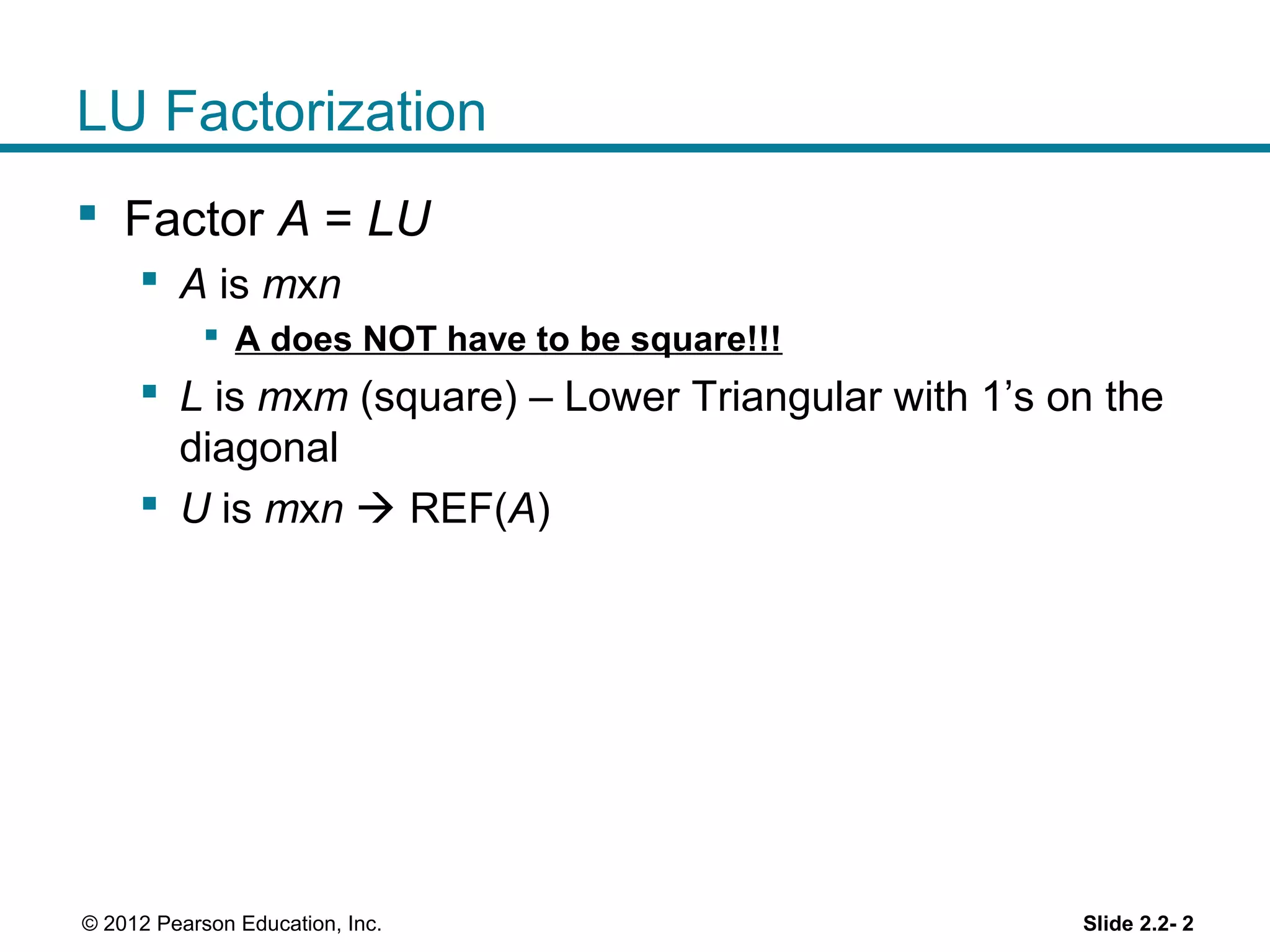 Slide 2.2- 2© 2012 Pearson Education, Inc.
LU Factorization
Factor A = LU
A is mxn
A does NOT have to be square!!!
L is mxm (square) – Lower Triangular with 1’s on the
diagonal
U is mxn REF(A)